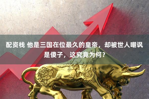 配资栈 他是三国在位最久的皇帝，却被世人嘲讽是傻子，这究竟为何？