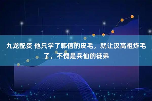 九龙配资 他只学了韩信的皮毛，就让汉高祖炸毛了，不愧是兵仙的徒弟
