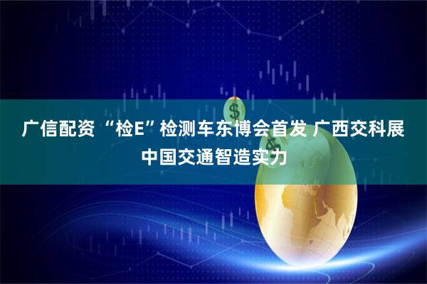 广信配资 “检E”检测车东博会首发 广西交科展中国交通智造实力