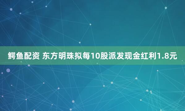 鳄鱼配资 东方明珠拟每10股派发现金红利1.8元