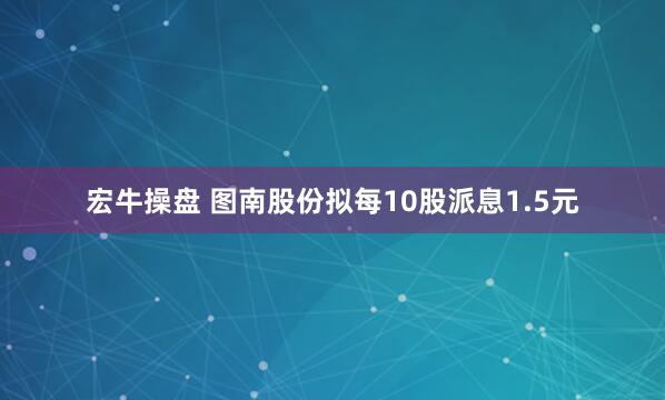 宏牛操盘 图南股份拟每10股派息1.5元