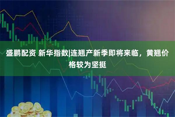 盛鹏配资 新华指数|连翘产新季即将来临，黄翘价格较为坚挺