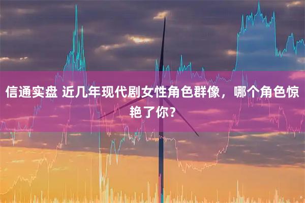 信通实盘 近几年现代剧女性角色群像，哪个角色惊艳了你？