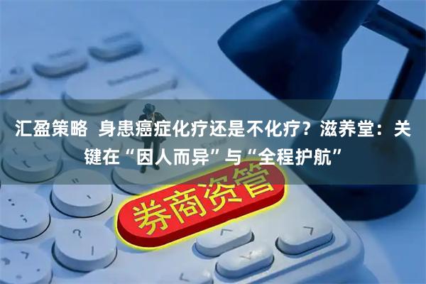 汇盈策略  身患癌症化疗还是不化疗？滋养堂：关键在“因人而异”与“全程护航”