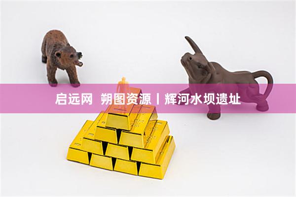 启远网  朔图资源丨辉河水坝遗址