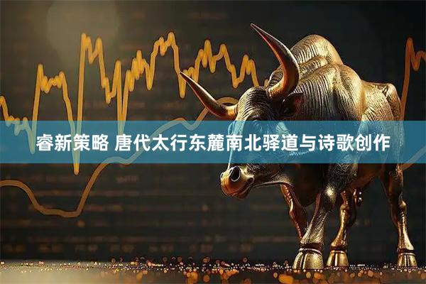 睿新策略 唐代太行东麓南北驿道与诗歌创作