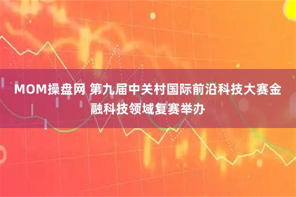 MOM操盘网 第九届中关村国际前沿科技大赛金融科技领域复赛举办