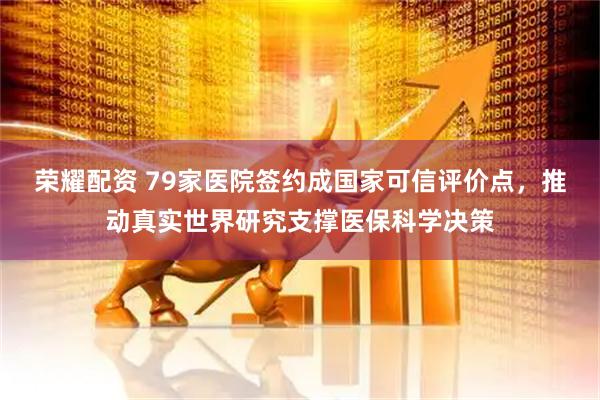 荣耀配资 79家医院签约成国家可信评价点，推动真实世界研究支撑医保科学决策