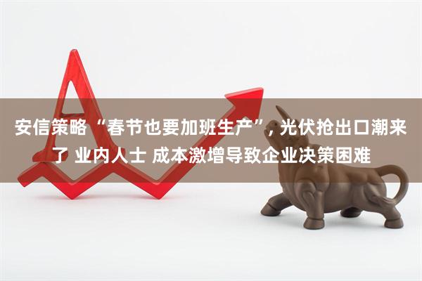安信策略 “春节也要加班生产”, 光伏抢出口潮来了 业内人士 成本激增导致企业决策困难