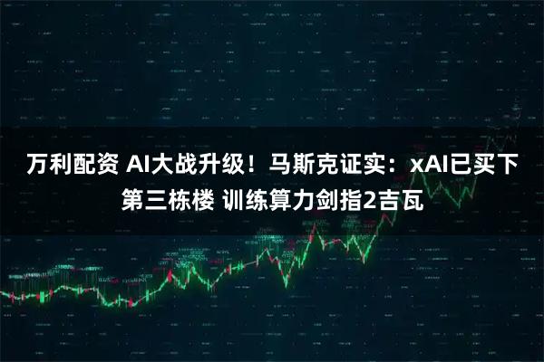 万利配资 AI大战升级！马斯克证实：xAI已买下第三栋楼 训练算力剑指2吉瓦