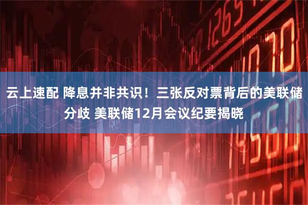 云上速配 降息并非共识！三张反对票背后的美联储分歧 美联储12月会议纪要揭晓