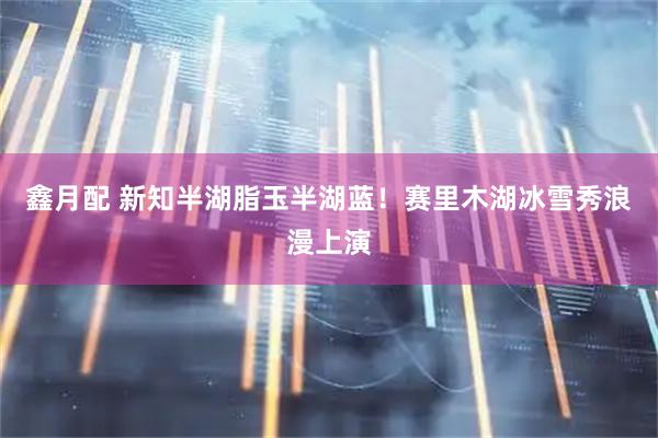 鑫月配 新知半湖脂玉半湖蓝！赛里木湖冰雪秀浪漫上演
