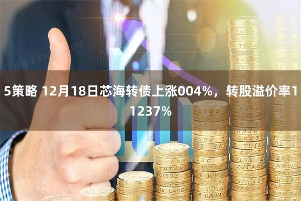 5策略 12月18日芯海转债上涨004%，转股溢价率11237%