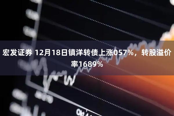 宏发证券 12月18日镇洋转债上涨057%，转股溢价率1689%