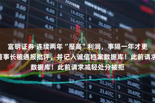 富明证券 连续两年“报高”利润，事隔一年才更正，A股公司董事长被通报批评，并记入诚信档案数据库！此前请求减轻处分被拒