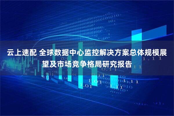 云上速配 全球数据中心监控解决方案总体规模展望及市场竞争格局研究报告