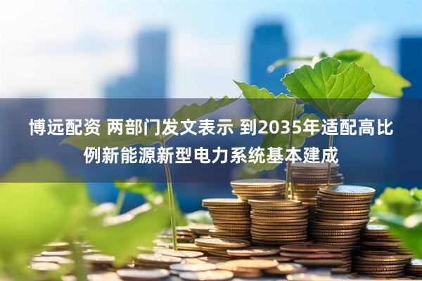 博远配资 两部门发文表示 到2035年适配高比例新能源新型电力系统基本建成