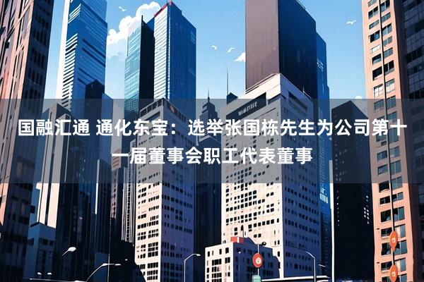 国融汇通 通化东宝：选举张国栋先生为公司第十一届董事会职工代表董事