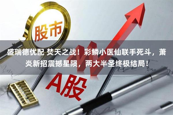 盛瑞德优配 焚天之战！彩鳞小医仙联手死斗，萧炎新招震撼星陨，两大半圣终极结局！