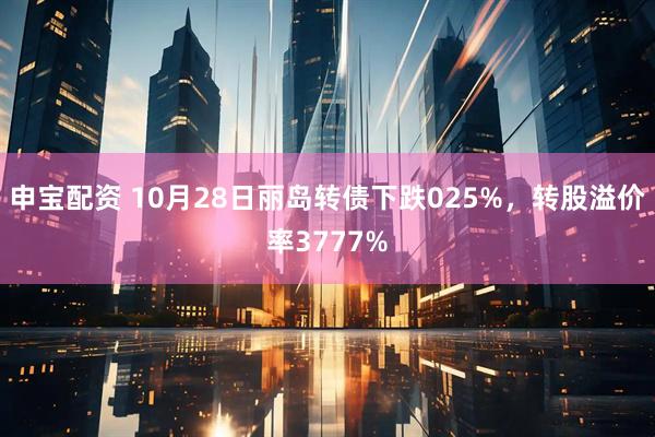 申宝配资 10月28日丽岛转债下跌025%，转股溢价率3777%