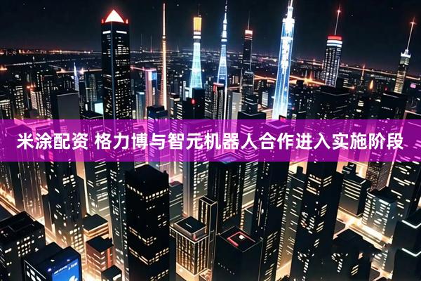 米涂配资 格力博与智元机器人合作进入实施阶段