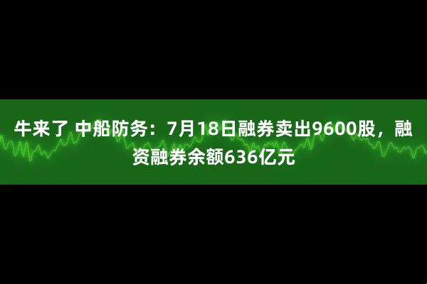 牛来了 中船防务：7月18日融券卖出9600股，融资融券余额636亿元