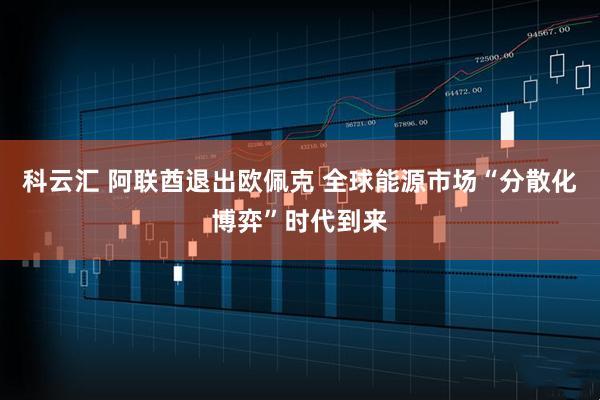 科云汇 阿联酋退出欧佩克 全球能源市场“分散化博弈”时代到来