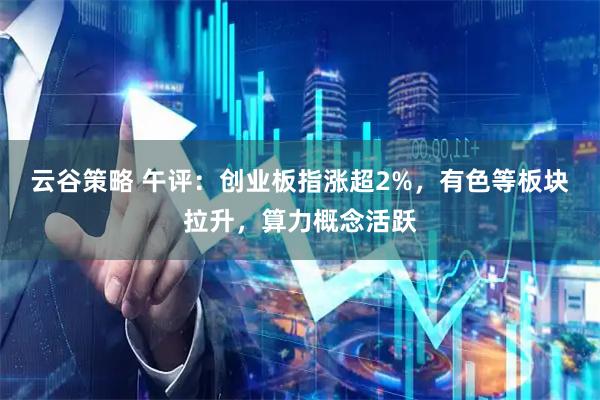 云谷策略 午评：创业板指涨超2%，有色等板块拉升，算力概念活跃
