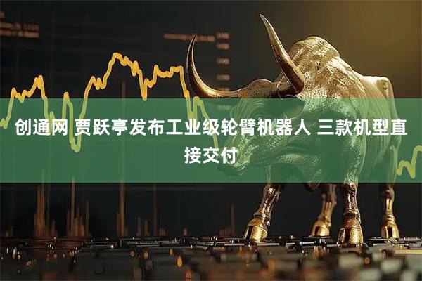 创通网 贾跃亭发布工业级轮臂机器人 三款机型直接交付
