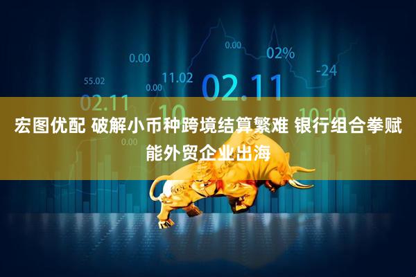 宏图优配 破解小币种跨境结算繁难 银行组合拳赋能外贸企业出海