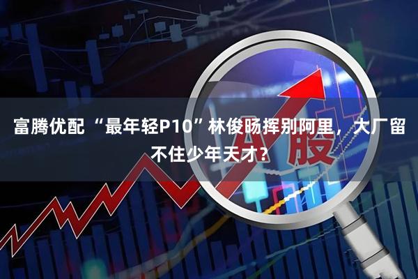 富腾优配 “最年轻P10”林俊旸挥别阿里，大厂留不住少年天才？
