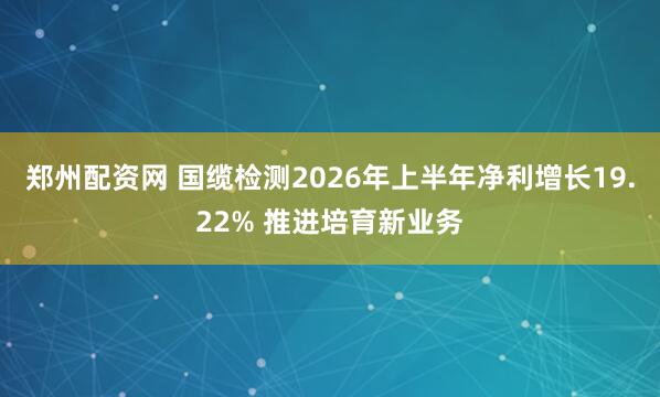郑州配资网 国缆检测2026年上半年净利增长19.22% 推进培育新业务